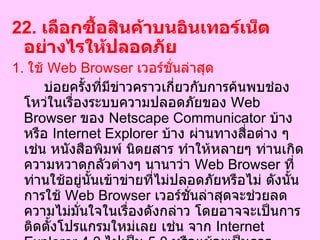 22.  เลือกซื้อสินค้าบนอินเทอร์เน็ตอย่างไรให้ปลอดภัย  1.  ใช้  Web Browser  เวอร์ชั่นล่าสุด บ่อยครั้งที่มีข่าวคราวเกี่ยวกับการค้นพบช่องโหว่ในเรื่องระบบความปลอดภัยของ  Web Browser  ของ  Netscape Communicator  บ้าง หรือ  Internet Explorer  บ้าง ผ่านทางสื่อต่าง ๆ เช่น หนังสือพิมพ์ นิตยสาร ทำให้หลายๆ ท่านเกิดความหวาดกลัวต่างๆ นานาว่า  Web Browser  ที่ท่านใช้อยู่นั้นเข้าข่ายที่ไม่ปลอดภัยหรือไม่ ดังนั้นการใช้  Web Browser  เวอร์ชั่นล่าสุดจะช่วยลดความไม่มั่นใจในเรื่องดังกล่าว โดยอาจจะเป็นการติดตั้งโปรแกรมใหม่เลย เช่น จาก  Internet Explorer 4.0   ไปเป็น  5.0   หรือแม้จะเป็นการปรับปรุงตัวโมดูลย่อยบางตัวที่เรียกกันว่า  Update Patch  ซึ่งสิ่งต่าง ๆ เหล่านี้ล้วนเป็นสิ่งจำเป็นทั้งสิ้น  