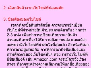 2.  เลือกสินค้าจากเว็บไซต์ที่ปลอดภัย 3.  ชื่อเสียงของเว็บไซต์  เวลาที่จะซื้อสินค้าสักชิ้น ควรจะแวะเข้าเยี่ยมเว็บไซต์ที่จำหน่ายสินค้าประเภทเดียวกัน มากกว่า  2-3   แห่ง เพื่อทำการเปรียบเทียบราคาสินค้า ส่วนลดพิเศษที่จะได้รับ รวมถึงค่าขนส่ง และแม้ว่าจะพบว่ามีเว็บไซต์ที่น่าสนใจที่สุดแล้ว สิ่งหนึ่งที่ต้องพิจารณาอยู่เสมอคือ การพิจารณาถึงชื่อเสียงและภาพลักษณ์ของเว็บไซต์นั้นๆ ด้วย เพราะเว็บไซต์ที่มีชื่อเสียงดี เช่น  Amazon.com  จะระมัดระวังเรื่องต่างๆ ที่อาจจะสร้างความเสียหายให้แก่ชื่อเสียงของเขามาก ดังนั้นเราจะไม่ค่อยพบว่ามีข่าวในเชิงลบจากลูกค้าที่ซื้อสินค้าจาก  Amazon.com  มากนัก 