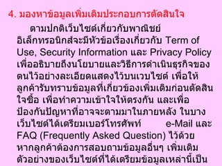 4.  มองหาข้อมูลเพิ่มเติมประกอบการตัดสินใจ  ตามปกติเว็บไซต์เกี่ยวกับพาณิชย์อิเล็กทรอนิกส์จะมีหัวข้อเรื่องเกี่ยวกับ  Term of Use, Security Information  และ  Privacy Policy  เพื่ออธิบายถึงนโยบายและวิธีการดำเนินธุรกิจของตนไว้อย่างละเอียดแสดงไว้บนเวบไซต์ เพื่อให้ลูกค้ารับทราบข้อมูลที่เกี่ยวข้องเพิ่มเติมก่อนตัดสินใจซื้อ เพื่อทำความเข้าใจให้ตรงกัน และเพื่อป้องกันปัญหาที่อาจจะตามมาในภายหลัง ในบางเว็บไซต์ได้เตรียมเบอร์โทรศัพท์  e-Mail  และ  FAQ (Frequently Asked Question)  ไว้ด้วย หากลูกค้าต้องการสอบถามข้อมูลอื่นๆ เพิ่มเติม ตัวอย่างของเว็บไซต์ที่ได้เตรียมข้อมูลเหล่านี้เป็นอย่างดีเช่น  BN.com (Barnes & Nobles) Thai.com  และ  Thailand.com  