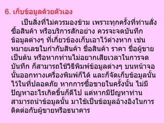 6.  เก็บข้อมูลด้วยตัวเอง   เป็นสิ่งที่ไม่ควรมองข้าม เพราะทุกครั้งที่ท่านสั่งซื้อสินค้า หรือบริการสักอย่าง ควรจะจดบันทึกข้อมูลต่างๆ ที่เกี่ยวข้องเก็บเอาไว้ต่างหาก เช่น หมายเลขใบกำกับสินค้า ชื่อสินค้า ราคา ชื่อผู้ขาย เป็นต้น หรือหากท่านไม่อยากเสียเวลาในการจดบันทึก ก็สามารถใช้วิธีพิมพ์ข้อมูลต่างๆ บนหน้าจอนั้นออกทางเครื่องพิมพ์ก็ได้ และก็จัดเก็บข้อมูลนั้นไว้ในที่ปลอดภัย หากการซื้อขายในครั้งนั้น ไม่มีปัญหาอะไรเกิดขึ้นก็ดีไป แต่หากมีปัญหาท่านสามารถนำข้อมูลนั้น มาใช้เป็นข้อมูลอ้างอิงในการติดต่อกับผู้ขายหรือธนาคาร  
