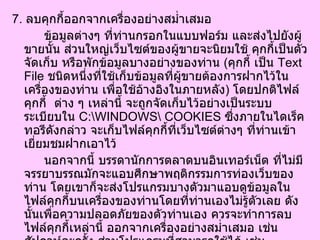 7.  ลบคุกกี้ออกจากเครื่องอย่างสม่ำเสมอ  ข้อมูลต่างๆ ที่ท่านกรอกในแบบฟอร์ม และส่งไปยังผู้ขายนั้น ส่วนใหญ่เว็บไซต์ของผู้ขายจะนิยมใช้ คุกกี้เป็นตัวจัดเก็บ หรือพักข้อมูลบางอย่างของท่าน  ( คุกกี้ เป็น  Text File  ชนิดหนึ่งที่ใช้เก็บข้อมูลที่ผู้ขายต้องการฝากไว้ในเครื่องของท่าน เพื่อใช้อ้างอิงในภายหลัง )  โดยปกติไฟล์คุกกี้  ต่าง ๆ เหล่านี้ จะถูกจัดเก็บไว้อย่างเป็นระบบระเบียบใน  C:\WINDOWS\ COOKIES  ซึ่งภายในไดเร็คทอรีดังกล่าว จะเก็บไฟล์คุกกี้ที่เว็บไซต์ต่างๆ ที่ท่านเข้าเยี่ยมชมฝากเอาไว้  นอกจากนี้ บรรดานักการตลาดบนอินเทอร์เน็ต ที่ไม่มีจรรยาบรรณมักจะแอบศึกษาพฤติกรรมการท่องเว็บของท่าน โดยเขาก็จะส่งโปรแกรมบางตัวมาแอบดูข้อมูลในไฟล์คุกกี้บนเครื่องของท่านโดยที่ท่านเองไม่รู้ตัวเลย ดังนั้นเพื่อความปลอดภัยของตัวท่านเอง ควรจะทำการลบไฟล์คุกกี้เหล่านี้ ออกจากเครื่องอย่างสม่ำเสมอ เช่น สัปดาห์ละครั้ง ส่วนโปรแกรมที่สามารถใช้ได้ เช่น  " Cookies Crusher"  ของ  The Limit Software Inc.  ซึ่งท่านสามารถ  Download  ได้ที่  http://tucows.loxinfo.co.th/adnload/dlccrusher.html  8.  ให้ข้อมูลเท่าที่จำเป็นเท่านั้น 