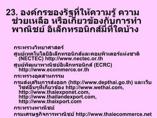 23.  องค์กรของรัฐที่ให้ความรู้ ความช่วยเหลือ หรือเกี่ยวข้องกับการทำพาณิชย์ อิเล็กทรอนิกส์มี่ที่ใดบ้าง  กระทรวงวิทยาศาสตร์ ศูนย์เทคโนโลยีอิเล็กทรอนิกส์และคอมพิวเตอร์แห่งชาติ  ( NECTEC) http://www.nectec.or.th  ศูนย์พัฒนาพาณิชย์อิเล็กทรอนิกส์  ( ECRC) http://www.ecommerce.or.th กระทรวงอุตสาหกรรม กรมส่งเสริมการส่งออก  ( http://www.depthai.go.th)  และเว็บไซต์อื่นๆที่เกี่ยวข้อง  http://www.wethai.com, http://www.thaiexponet.com, http://www.thailandexport.com, http://www.thaixport.com  กระทรวงพาณิชย์ กรมเศรษฐกิจการพาณิชย์  http://www.thaiecommerce.net กระทรวงการคลัง ธนาคารแห่งประเทศไทย  http://www.bot.or.th  