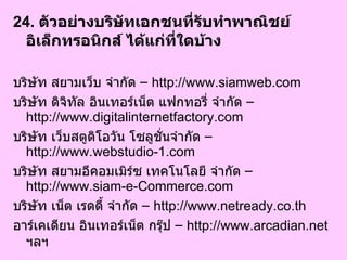 24.  ตัวอย่างบริษัทเอกชนที่รับทำพาณิชย์อิเล็กทรอนิกส์ ได้แก่ที่ใดบ้าง  บริษัท สยามเว็บ จำกัด  –  http://www.siamweb.com บริษัท ดิจิทัล อินเทอร์เน็ต แฟกทอรี่ จำกัด  –  http://www.digitalinternetfactory.com บริษัท เว็บสตูดิโอวัน โซลูชั่นจำกัด  –  http://www.webstudio-1.com บริษัท สยามอีคอมเมิร์ซ เทคโนโลยี จำกัด  –  http://www.siam-e-Commerce.com บริษัท เน็ต เรดดี้ จำกัด  –  http://www.netready.co.th อาร์เคเดียน อินเทอร์เน็ต กรุ๊ป  –  http://www.arcadian.net  ฯลฯ  