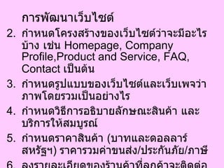 การพัฒนาเว็บไซต์ กำหนดโครงสร้างของเว็บไซต์ว่าจะมีอะไรบ้าง เช่น  Homepage, Company Profile,Product and Service, FAQ, Contact  เป็นต้น  กำหนดรูปแบบของเว็บไซต์และเว็บเพจว่าภาพโดยรวมเป็นอย่างไร  กำหนดวิธีการอธิบายลักษณะสินค้า และบริการให้สมบูรณ์  กำหนดราคาสินค้า  ( บาทและดอลลาร์สหรัฐฯ )  ราคารวมค่าขนส่ง / ประกันภัย / ภาษี  ลงรายละเอียดของร้านค้าที่ลูกค้าจะติดต่อได้  กำหนดและระบุนโยบายการคืนสินค้า 