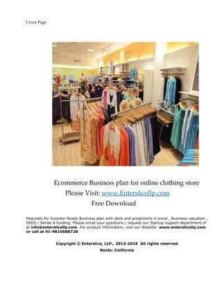 Cover Page
Ecommerce Business plan for online clothing store
Please Visit: www.Enterslicellp.com
Free Download
Requests for Investor Ready Business plan with deck and projections in excel , Business valuation ,
SEED / Series A funding. Please email your questions / request our Startup support department of
at info@enterslicellp.com. For product information, visit our Website: www.enterslicellp.com
or call at 91-9810688728
Copyright © Enterslice, LLP., 2013-2016 All rights reserved.
Noida: California
 