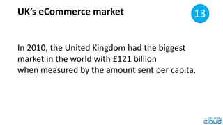 UK’s eCommerce market 8
In 2010, the United Kingdom had the biggest
market in the world with £121 billion
when measured by...