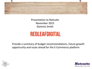 Presentation to Notcutts
November 2015
Dominic Smith
Provide a summary of budget recommendations, future growth
opportunity and route ahead for the E-Commerce platform
 