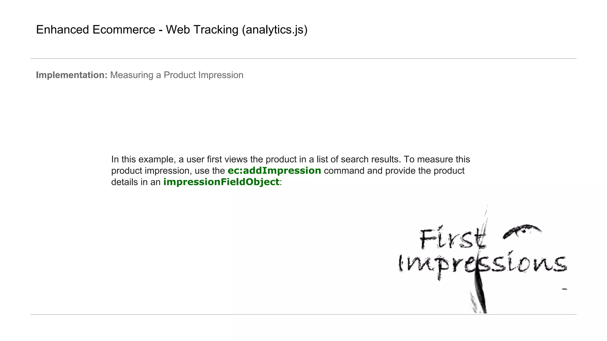 Enhanced Ecommerce - Web Tracking (analytics.js)
Implementation: Measuring a Product Impression
In this example, a user first views the product in a list of search results. To measure this
product impression, use the ec:addImpression command and provide the product
details in an impressionFieldObject:
 