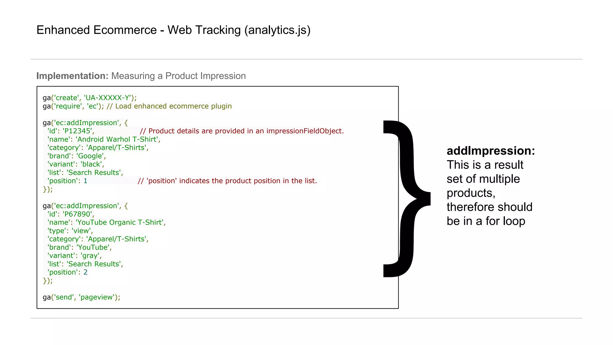 Enhanced Ecommerce - Web Tracking (analytics.js)
Implementation: Measuring a Product Impression
ga('create', 'UA-XXXXX-Y');
ga('require', 'ec'); // Load enhanced ecommerce plugin
ga('ec:addImpression', {
'id': 'P12345', // Product details are provided in an impressionFieldObject.
'name': 'Android Warhol T-Shirt',
'category': 'Apparel/T-Shirts',
'brand': 'Google',
'variant': 'black',
'list': 'Search Results',
'position': 1 // 'position' indicates the product position in the list.
});
ga('ec:addImpression', {
'id': 'P67890',
'name': 'YouTube Organic T-Shirt',
'type': 'view',
'category': 'Apparel/T-Shirts',
'brand': 'YouTube',
'variant': 'gray',
'list': 'Search Results',
'position': 2
});
ga('send', 'pageview');
}
addImpression:
This is a result
set of multiple
products,
therefore should
be in a for loop
 