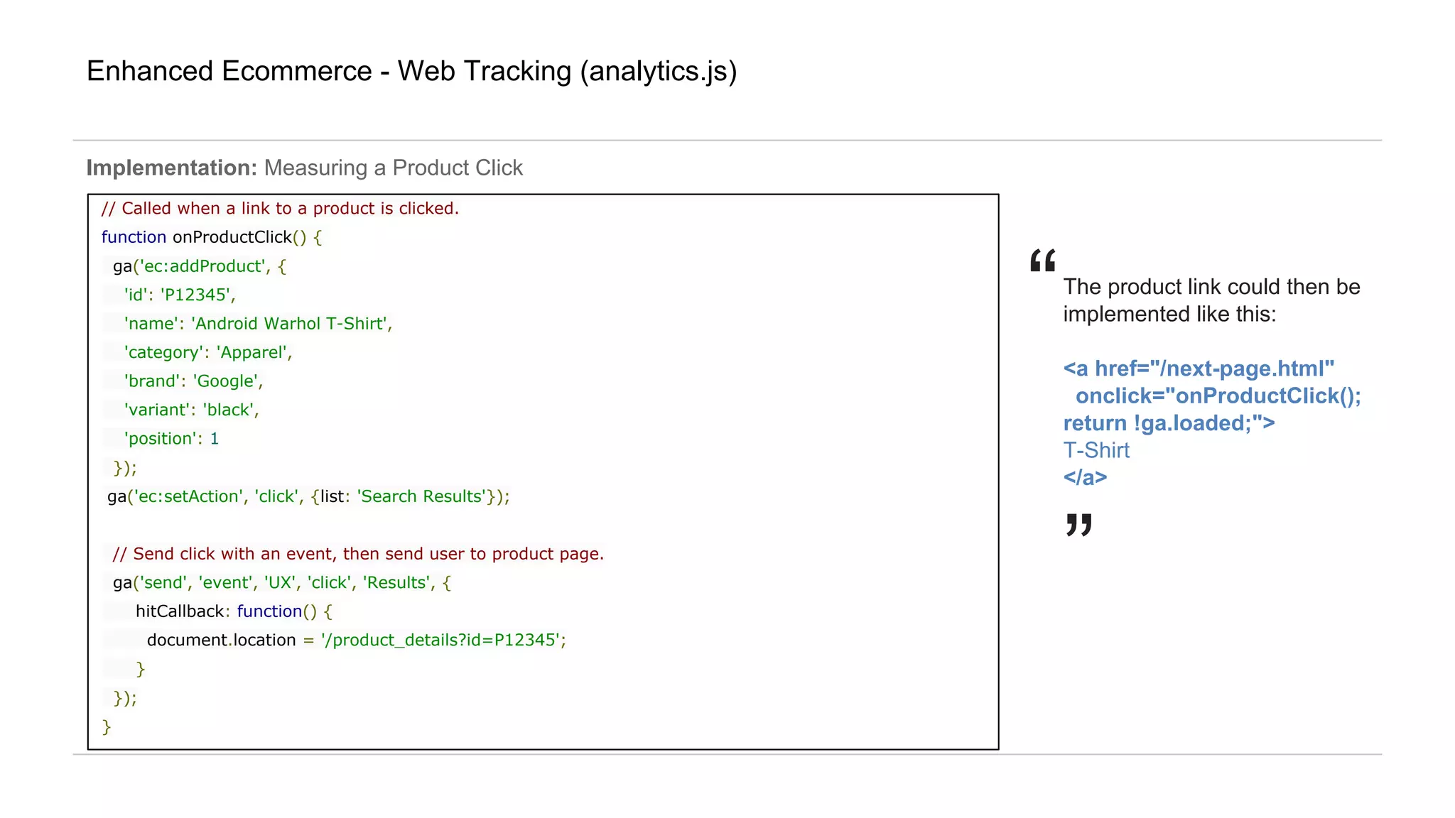 “
Enhanced Ecommerce - Web Tracking (analytics.js)
Implementation: Measuring a Product Click
// Called when a link to a product is clicked.
function onProductClick() {
ga('ec:addProduct', {
'id': 'P12345',
'name': 'Android Warhol T-Shirt',
'category': 'Apparel',
'brand': 'Google',
'variant': 'black',
'position': 1
});
ga('ec:setAction', 'click', {list: 'Search Results'});
// Send click with an event, then send user to product page.
ga('send', 'event', 'UX', 'click', 'Results', {
hitCallback: function() {
document.location = '/product_details?id=P12345';
}
});
}
The product link could then be
implemented like this:
<a href="/next-page.html"
onclick="onProductClick();
return !ga.loaded;">
T-Shirt
</a>
”
 