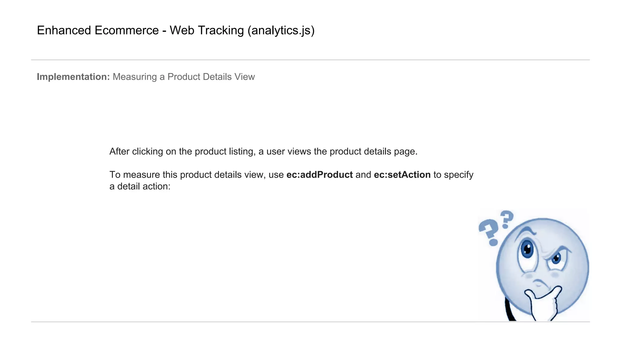 Enhanced Ecommerce - Web Tracking (analytics.js)
Implementation: Measuring a Product Details View
After clicking on the product listing, a user views the product details page.
To measure this product details view, use ec:addProduct and ec:setAction to specify
a detail action:
 