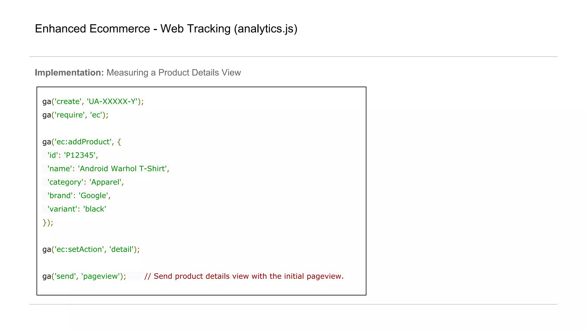 Enhanced Ecommerce - Web Tracking (analytics.js)
Implementation: Measuring a Product Details View
ga('create', 'UA-XXXXX-Y');
ga('require', 'ec');
ga('ec:addProduct', {
'id': 'P12345',
'name': 'Android Warhol T-Shirt',
'category': 'Apparel',
'brand': 'Google',
'variant': 'black'
});
ga('ec:setAction', 'detail');
ga('send', 'pageview'); // Send product details view with the initial pageview.
 