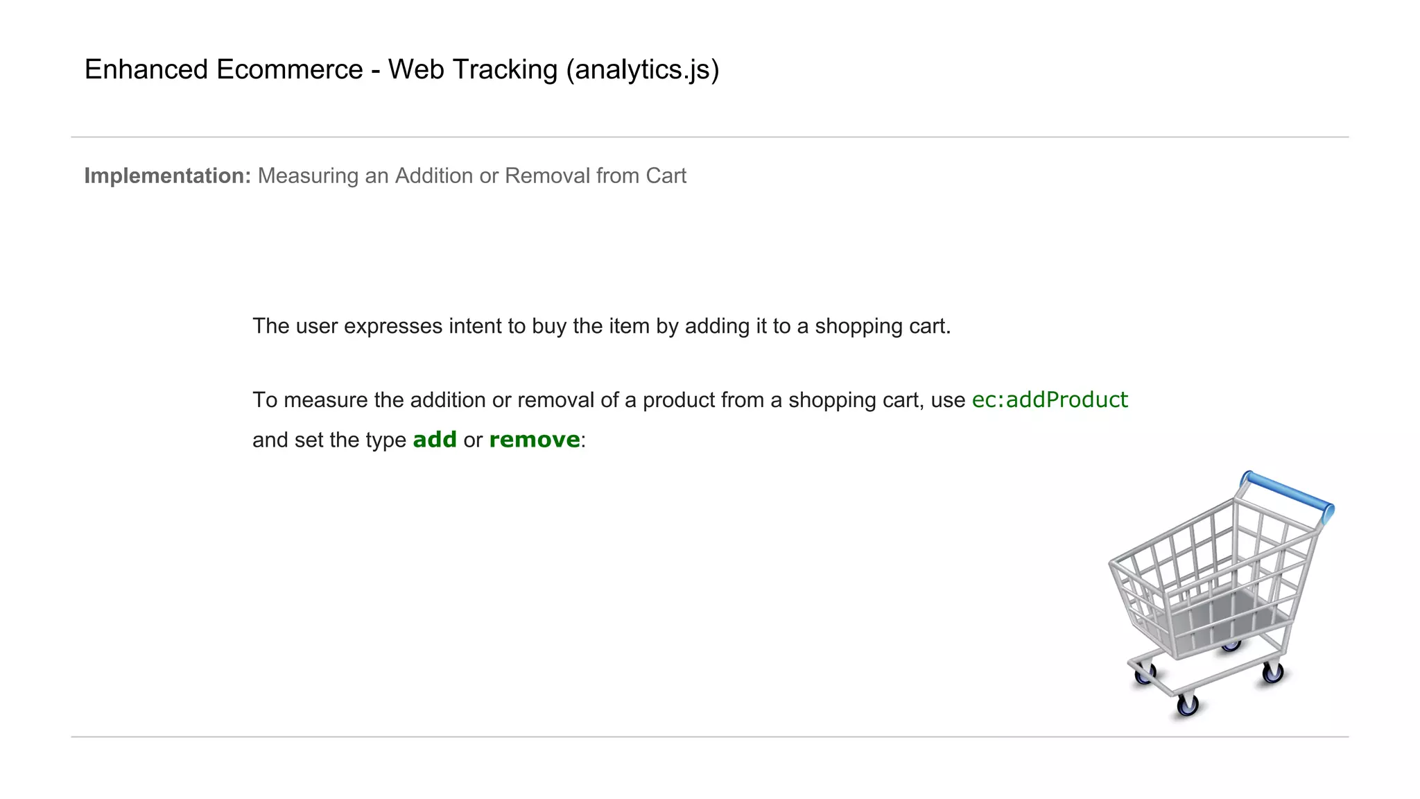 Enhanced Ecommerce - Web Tracking (analytics.js)
Implementation: Measuring an Addition or Removal from Cart
The user expresses intent to buy the item by adding it to a shopping cart.
To measure the addition or removal of a product from a shopping cart, use ec:addProduct
and set the type add or remove:
 