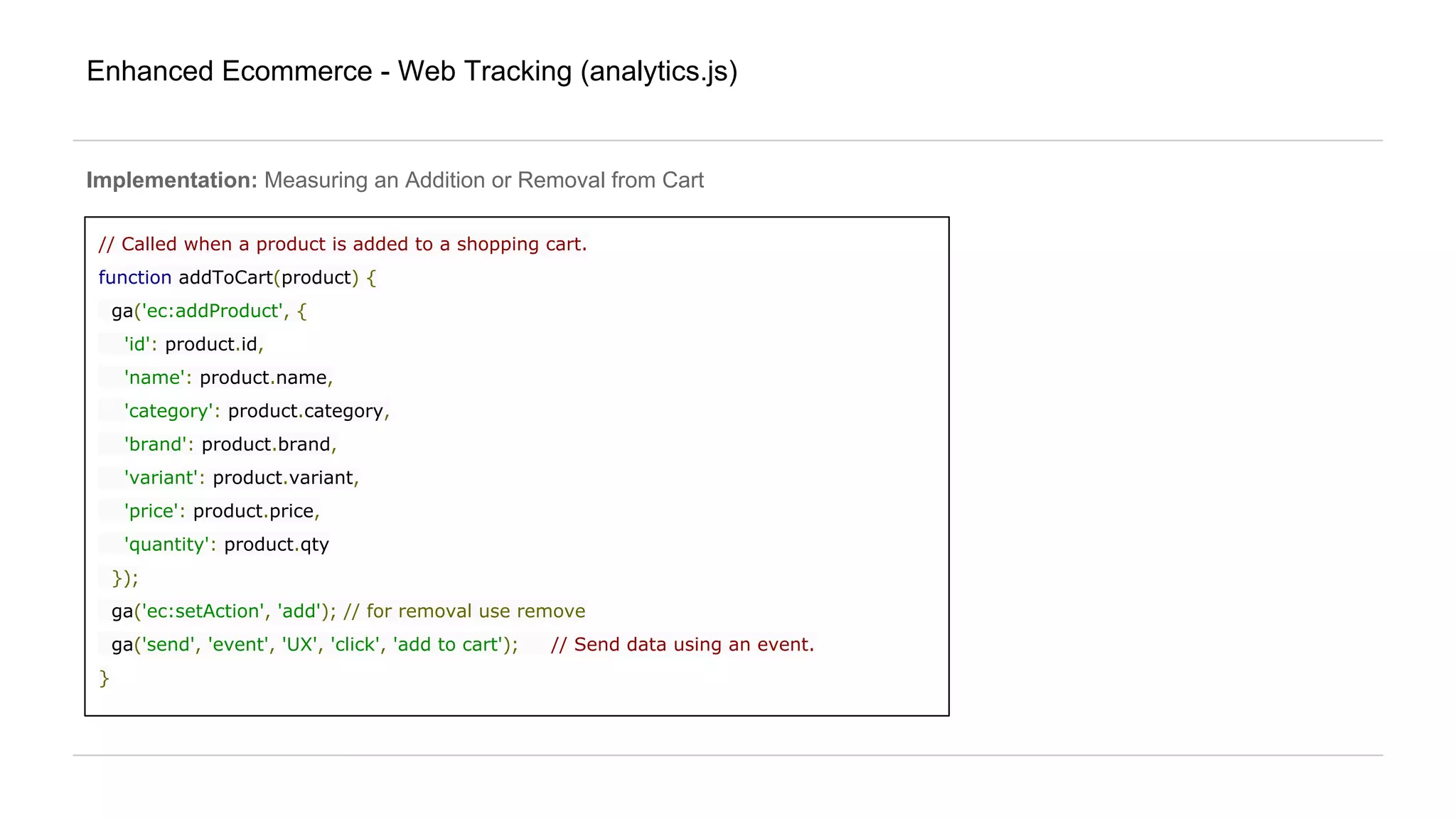 Enhanced Ecommerce - Web Tracking (analytics.js)
Implementation: Measuring an Addition or Removal from Cart
// Called when a product is added to a shopping cart.
function addToCart(product) {
ga('ec:addProduct', {
'id': product.id,
'name': product.name,
'category': product.category,
'brand': product.brand,
'variant': product.variant,
'price': product.price,
'quantity': product.qty
});
ga('ec:setAction', 'add'); // for removal use remove
ga('send', 'event', 'UX', 'click', 'add to cart'); // Send data using an event.
}
 