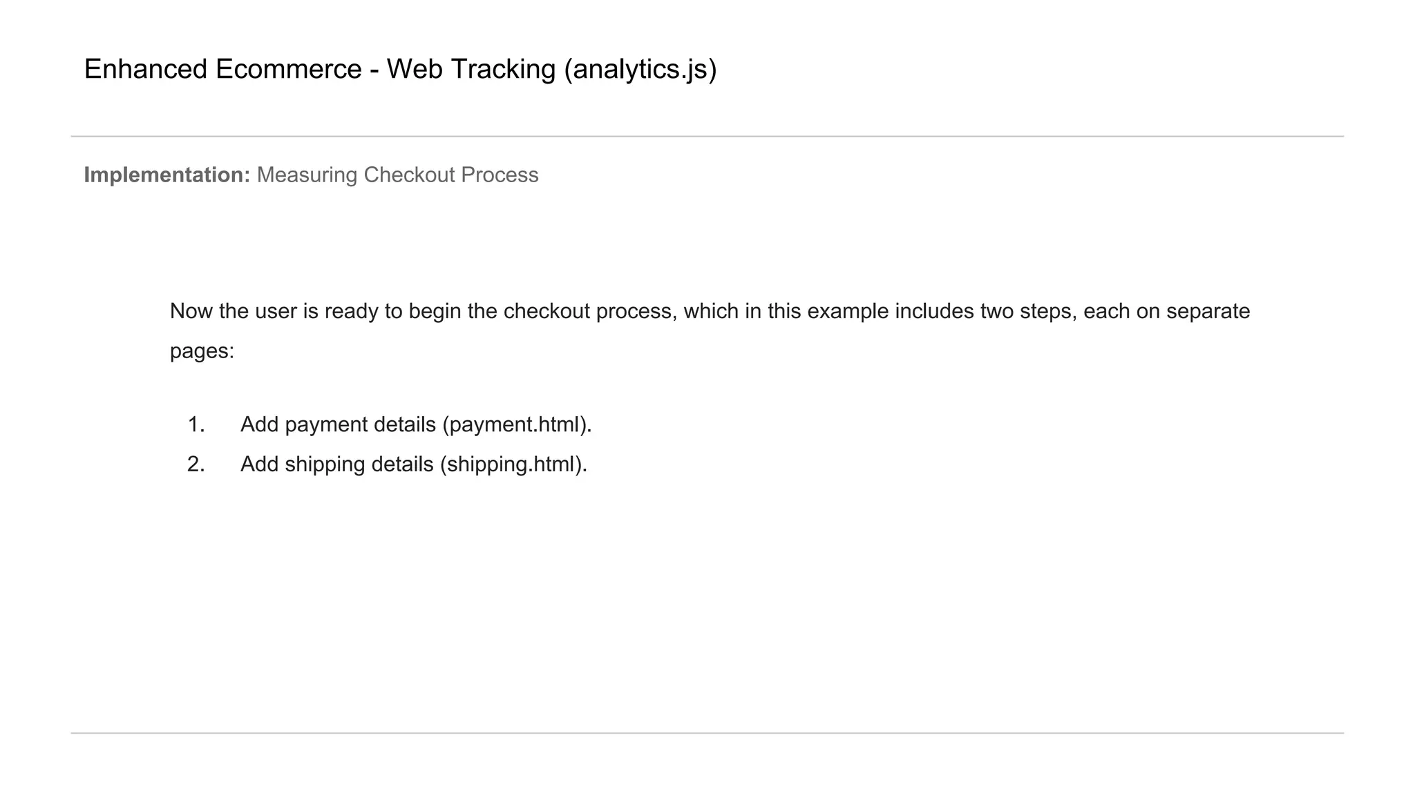 Enhanced Ecommerce - Web Tracking (analytics.js)
Implementation: Measuring Checkout Process
Now the user is ready to begin the checkout process, which in this example includes two steps, each on separate
pages:
1. Add payment details (payment.html).
2. Add shipping details (shipping.html).
 