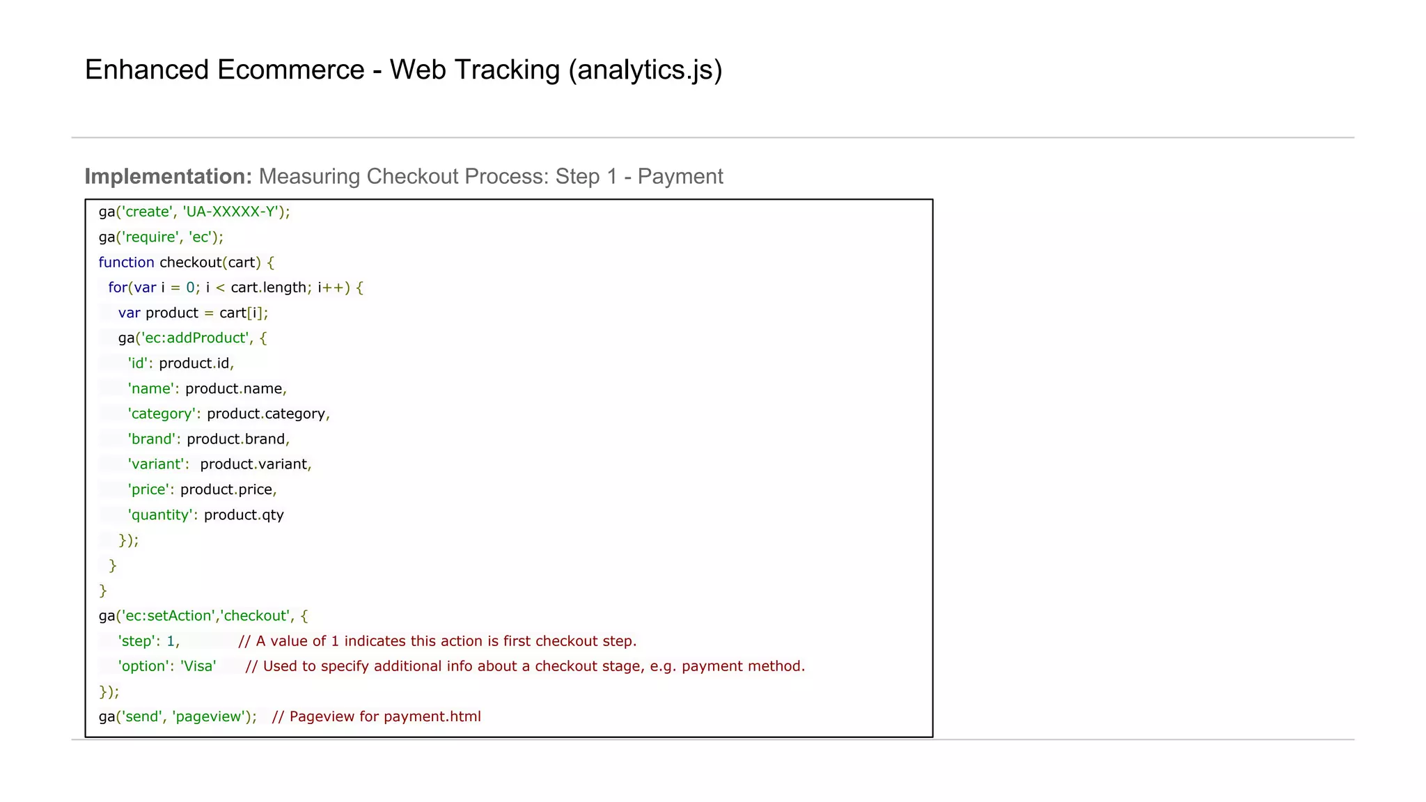 Enhanced Ecommerce - Web Tracking (analytics.js)
ga('create', 'UA-XXXXX-Y');
ga('require', 'ec');
function checkout(cart) {
for(var i = 0; i < cart.length; i++) {
var product = cart[i];
ga('ec:addProduct', {
'id': product.id,
'name': product.name,
'category': product.category,
'brand': product.brand,
'variant': product.variant,
'price': product.price,
'quantity': product.qty
});
}
}
ga('ec:setAction','checkout', {
'step': 1, // A value of 1 indicates this action is first checkout step.
'option': 'Visa' // Used to specify additional info about a checkout stage, e.g. payment method.
});
ga('send', 'pageview'); // Pageview for payment.html
Implementation: Measuring Checkout Process: Step 1 - Payment
 