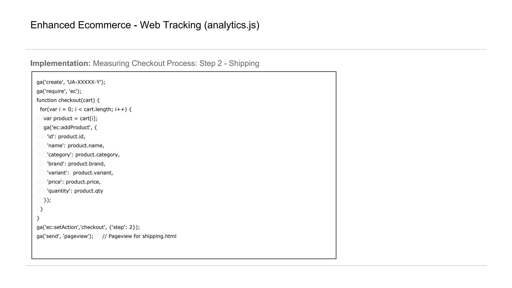 Enhanced Ecommerce - Web Tracking (analytics.js)
ga('create', 'UA-XXXXX-Y');
ga('require', 'ec');
function checkout(cart) {
for(var i = 0; i < cart.length; i++) {
var product = cart[i];
ga('ec:addProduct', {
'id': product.id,
'name': product.name,
'category': product.category,
'brand': product.brand,
'variant': product.variant,
'price': product.price,
'quantity': product.qty
});
}
}
ga('ec:setAction','checkout', {'step': 2});
ga('send', 'pageview'); // Pageview for shipping.html
Implementation: Measuring Checkout Process: Step 2 - Shipping
 