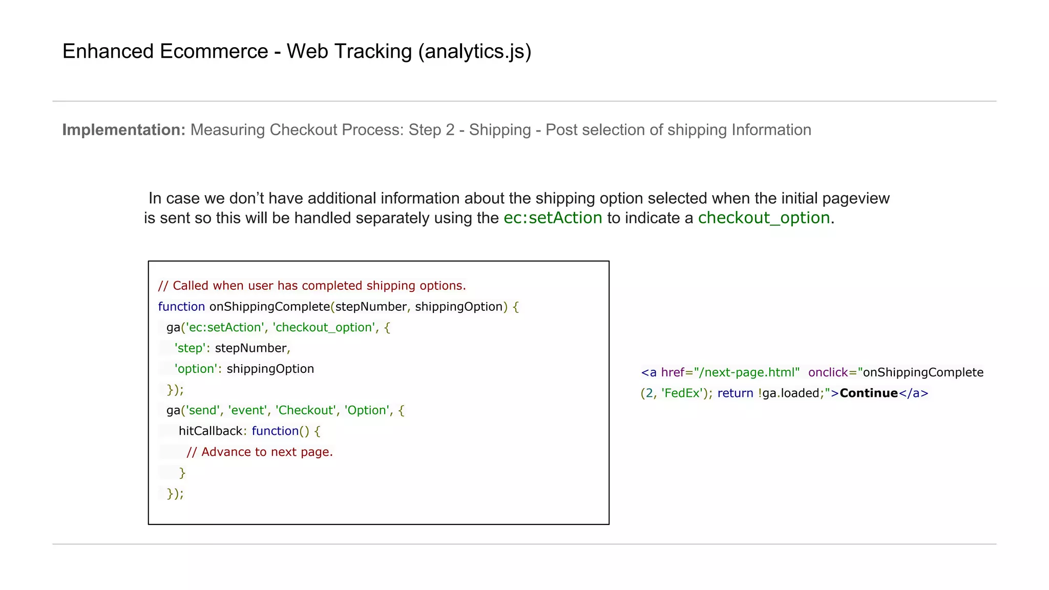 Enhanced Ecommerce - Web Tracking (analytics.js)
Implementation: Measuring Checkout Process: Step 2 - Shipping - Post selection of shipping Information
In case we don’t have additional information about the shipping option selected when the initial pageview
is sent so this will be handled separately using the ec:setAction to indicate a checkout_option.
// Called when user has completed shipping options.
function onShippingComplete(stepNumber, shippingOption) {
ga('ec:setAction', 'checkout_option', {
'step': stepNumber,
'option': shippingOption
});
ga('send', 'event', 'Checkout', 'Option', {
hitCallback: function() {
// Advance to next page.
}
});
<a href="/next-page.html" onclick="onShippingComplete
(2, 'FedEx'); return !ga.loaded;">Continue</a>
 