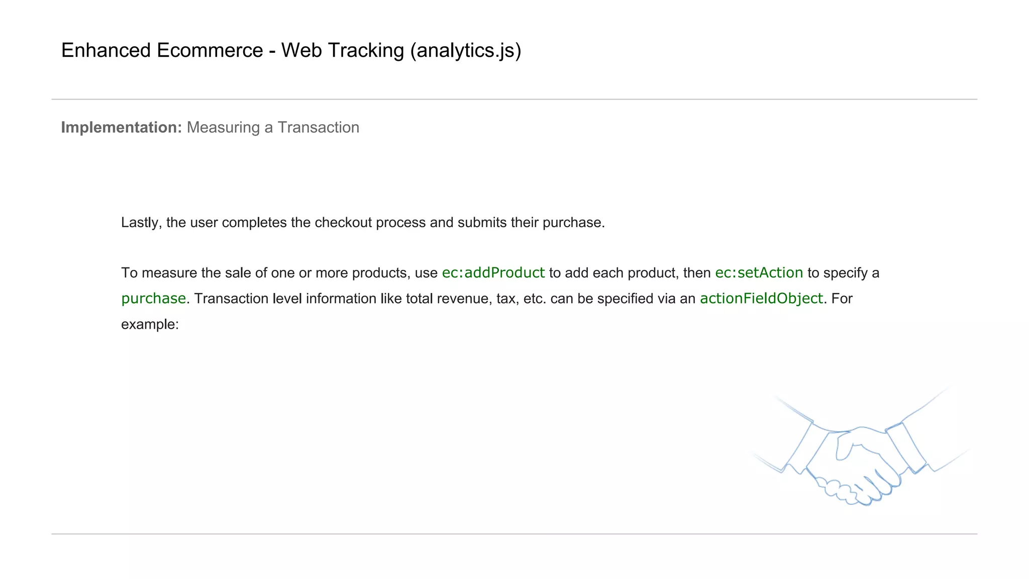 Enhanced Ecommerce - Web Tracking (analytics.js)
Implementation: Measuring a Transaction
Lastly, the user completes the checkout process and submits their purchase.
To measure the sale of one or more products, use ec:addProduct to add each product, then ec:setAction to specify a
purchase. Transaction level information like total revenue, tax, etc. can be specified via an actionFieldObject. For
example:
 