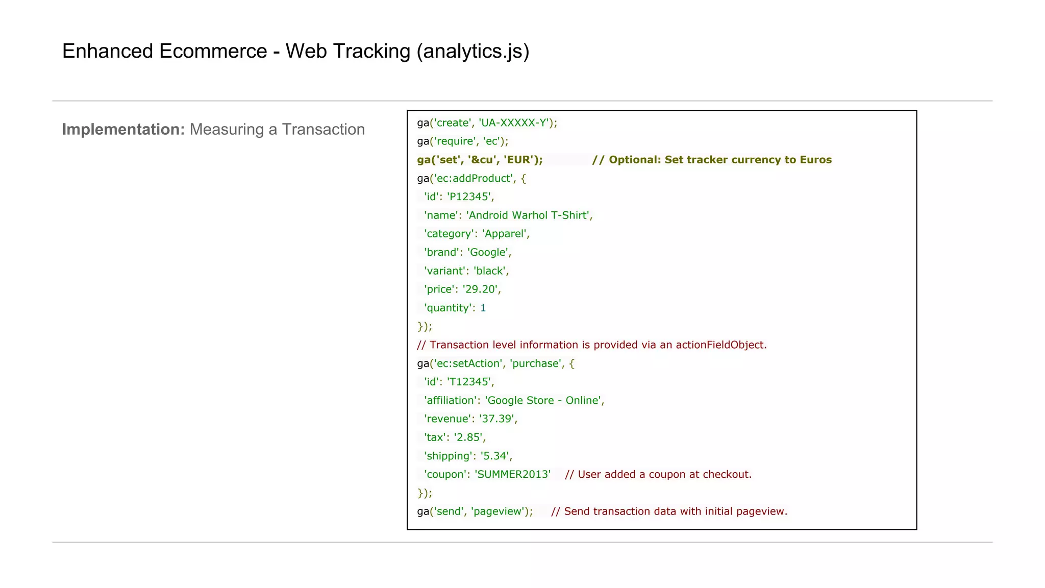 Enhanced Ecommerce - Web Tracking (analytics.js)
Implementation: Measuring a Transaction
ga('create', 'UA-XXXXX-Y');
ga('require', 'ec');
ga('set', '&cu', 'EUR'); // Optional: Set tracker currency to Euros
ga('ec:addProduct', {
'id': 'P12345',
'name': 'Android Warhol T-Shirt',
'category': 'Apparel',
'brand': 'Google',
'variant': 'black',
'price': '29.20',
'quantity': 1
});
// Transaction level information is provided via an actionFieldObject.
ga('ec:setAction', 'purchase', {
'id': 'T12345',
'affiliation': 'Google Store - Online',
'revenue': '37.39',
'tax': '2.85',
'shipping': '5.34',
'coupon': 'SUMMER2013' // User added a coupon at checkout.
});
ga('send', 'pageview'); // Send transaction data with initial pageview.
 
