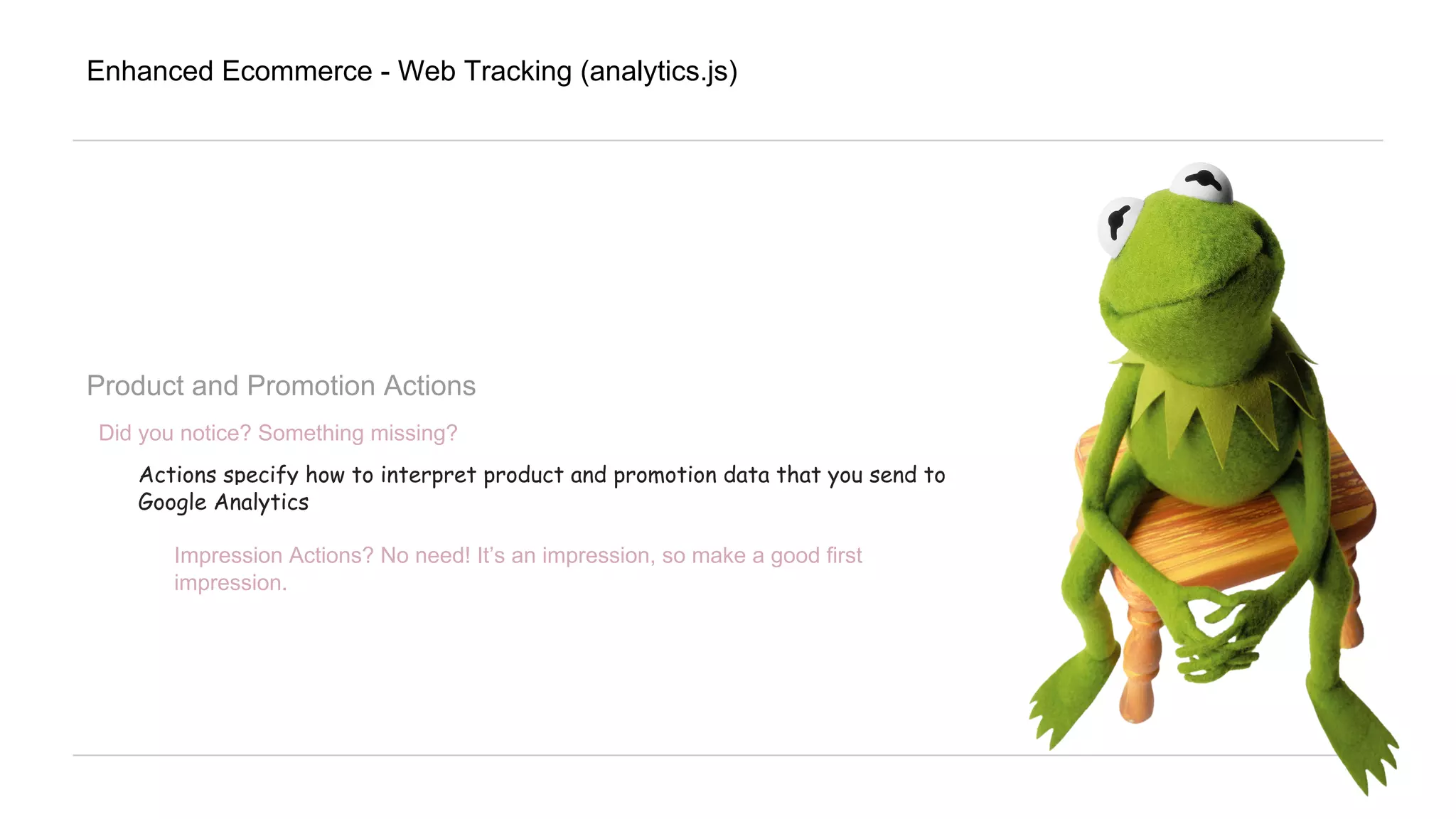 Enhanced Ecommerce - Web Tracking (analytics.js)
Product and Promotion Actions
Did you notice? Something missing?
Actions specify how to interpret product and promotion data that you send to
Google Analytics
Impression Actions? No need! It’s an impression, so make a good first
impression.
 