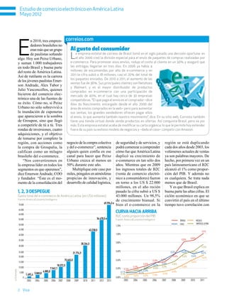 Estudio de comercio electrónico en América Latina
               Mayo 2012




              E
                       n 2010, tres empren-                          correios.com
                       dedores brasileños no
                       eran más que un grupo                                Al gusto del consumidor
                       de paulistas soñando
              algo. Hoy son Peixe Urbano,                                   L   a empresa estatal de correos de Brasil tomó en el siglo pasado una decisión oportuna: en
                                                                                el año 2000 creó la división especial para el envío de paquetes de compras realizadas por
                                                                            e-commerce. Para promover esos envíos, redujo el costo al cliente en un 30% y aseguró que
              y suman 1.000 trabajadores
              en todo Brasil y buena parte                                  las entregas llegarían en tres días. En 2006 ya había 4
              del resto de América Latina.                                  millones de encomiendas por año de e-commerce y en
                                                                            2011 la cifra subió a 18 millones, casi el 20% del total de
              Así de rutilante es la carrera
                                                                            los paquetes enviados. De 2010 a 2011, el aumento de las
              de los jóvenes paulistas Emer-
                                                                            ventas fue de 36%. Sus principales clientes son Netshoes
              son Andrade, Alex Tabor y
                                                                            y Walmart, y es el mayor distribuidor de productos
              Julio Vasconcellos, quienes                                   comprados en e-commerce con una participación de
              hicieron del comercio elec-                                   mercado de 40%, en el cual hay cerca de 30 empresas
              trónico una de las fuentes de                                 competidoras. “El que paga el envío es el comprador –dice
              su éxito. Cómo no, si Peixe                                   Alex do Nascimento, encargado desde el año 2000 del
              Urbano no sólo sobrevivió a                                   área de envíos comprados en la web– pero para aumentar
              la inundación de cuponeras                                    sus ventas, los grandes vendedores ofrecen pagar ellos
              que aparecieron a la sombra                                   el envío, lo que aumenta también nuestro movimiento”, dice. En su sitio web, Correios también
              de Groupon, sino que llegó                                    tiene una tienda virtual donde vende productos en ofertas. Así conquista Brasil, pero va por
              a competirle de tú a tú. Tres                                 más. Esta empresa estatal acaba de modificar su carta orgánica, lo que le permite hoy extender
              rondas de inversiones, cuatro                                 fuera de su país su exitoso modelo de negocios y –dado el caso– competir con Amazon.
              adquisiciones, y el objetivo
              de tomarse por completo la
              región, con acciones como                              negocio de la compra colectiva                           de seguridad y de servicios, y                    región se está duplicando
              la compra de Groupalia, la                             y del e-commerce”, sentencia                             podrá comenzar a comprender                       cada dos años desde 2003, los
              califican como un milagro                              alguien quien confía en ese                              cómo fue que América Latina                       volúmenes actuales de ventas
              brasileño del e-commerce.                              canal para hacer que Peixe                               duplicó su crecimiento de                         ya son palabras mayores. De
                  “Nos convertiremos en                              Urbano crezca al menos en                                e-commerce en tan sólo dos                        hecho, por primera vez en un
              la empresa líder en todos los                          50% durante este año.                                    años. Mientras que en 2009                        país latinoamericano el B2C
              segmentos en que operemos”,                                Multiplique este caso por                            los ingresos totales de B2C                       alcanzó el 1% como propor-
              dice Emerson Andrade, COO                              miles, póngalos en atmósferas                            (venta de comercio electró-                       ción del PIB. Y además no
              y fundador. “Éste es el mo-                            propicias de innovación, y                               nico a consumidores) fueron                       es cualquiera. Se trata nada
              mento de la consolidación del                          desarrollo de calidad logística,                         en torno a los US $ 22.000                        menos que de Brasil.
                                                                                                                              millones, en el año recién                           Y es que Brasil explica en
              1, 2, 3 despegue                                                                                                pasado la cifra subió a US $                      buena parte las altas cifras. El
              Gasto total del e-commerce de América Latina (en US$ millones)                                                  43.000 millones. Un 98,5%                         ciclón económico en que se
              Fuente: AméricaEconomía Intelligence                                                                            de crecimiento bianual. Si                        convirtió el país en el último
                                                                                                                 69.994,5 e
              70.000                                                                                                          bien el e-commerce en la                          tiempo tuvo correlación con
                                                                                                                              Curva hacia arriba
              65.000
              60.000
                                                                                                                              B2C como proporción del PIB
              55.000                                                                                   54.470,5 e             Fuente: AméricaEconomía Intelligence                             BRASIL            MÉXICO
              50.000                                                                                                                                                                           CHILE             AMÉRICA LATINA
                                                                                                                              1,20%
              45.000                                                                           43.230,5                                                                                                               1,01%
              40.000                                                                                                          1,00%

                                                                                                                                                                                                0,83%    0,85%
              35.000
                                                                                                                              0,80%
                                                                                     30.264,5
              30.000                                                                                                                                                                                                   0,76%

              25.000                                                                                                          0,60%                                                  0,52%      0,64%     0,61%
                                                                             21.774,9                                                                                                                                 0,61%
              20.000                                                                                                                                                                   0,54%     0,54%   0,54%
                                                                                                                                                                                                                       0,52%
                                                                  15.645,0                                                    0,40%                                 0,33%   0,42%
              15.000                                                                                                                                                                                     0,42%
                                                                                                                                                           0,26%             0,36%    0,36%
                                                          10.572,5                                                                             0,19%
                                                                                                                                                                    0,32%
                                                                                                                                                                             0,29%               0,30%
              10.000                               7.542,1                                                                    0,20%                         0,19%   0,25%
                                                                                                                                       0,14%    0,14%
e: Estimado




                                         4.885,0                                                                                                           0,20%                      0,18%
               5.000                                                                                                               0,11%              0,11%
                       1.692,4 3.065,8                                                                                             0,10%
                                                                                                                                                0,07%      0,07%    0,10%    0,13%
                  0                                                                                                           0,00% 0,05%
                       2003    2004      2005       2006   2007      2008     2009      2010    2011      2012      2013              2003     2004       2005      2006    2007     2008       2009     2010        2011


              2 Visa
 