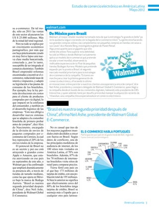 Estudio de comercio electrónico en América Latina
                                                                                                 Mayo 2012




su e-commerce. De tal mo-         walmart.com
do, sólo en 2011 las ventas
de este sector alcanzaron los       De México para Brasil
US $ 25.000 millones. Más           Walmart, el mayor retailer mundial, ha tomado nota de que la estrategia “lo grande es bello” ya
de la mitad del total regional.     no le ayudará a seguir creciendo con la llegada del e-commerce móvil. “La gente está haciendo
   Pero no todo se explica por      sus grandes compras online y las complementa con pequeñas compras en tiendas cercanas a
un crecimiento económico            sus casas”, dice Natalie Berg, investigadora global de Planet Retail.
                                    Algo preocupante para un gigante que sólo
pantagruélico, por más que
                                    vende 5% online. Para superar esta debilidad,
eso haya prácticamente creado
                                    ha sido en México donde Walmart actualmente
en muy breve lapso una nue-         aplica un modelo de e-commerce que pretende
va clase media bancarizada,         escalar a nivel mundial, observando la
conectada y, por lo tanto,          redituable experiencia de su filial de pequeñas
susceptible de ser integrada al     tiendas Bodegas Aurrera. Modelo que pretende
comercio electrónico. También       expandir por lo pronto a Brasil, el segundo
Brasil emprendió reformas           mercado mundial prioritario para la estrategia
encaminadas a incentivar el e-      de e-commerce de la compañía. “Estamos en
commerce, reduciendo tasas de       marcha para crear la próxima generación de
interés e impuestos, y adaptó       comercio electrónico, ofreciendo lo último
su legislación a las pautas de      en innovaciones online para dar a nuestros clientes una experiencia única de compra”, dice
consumo de los brasileños.          Neil Ashe, presidente y consejero delegado de Walmart Global E-Commerce, quien llegó a
Por ejemplo, hoy la ley per-        la compañía desde el mundo de los contenidos digitales, habiendo sido presidente de CBS
mite devoluciones sin costos        Interactive, y quien además tiene por desafío primordial manejar la adquisición reciente de
para el cliente de productos        Yihaodian, una compañía china especializada en el comercio electrónico.
comprados por vía digital, lo
que impactó en la confianza
del consumidor, y también en
el desarrollo logístico de las    “Brasil es nuestra segunda prioridad después de
empresas. “Esto nos obligó a
desarrollar nuevos sistemas       China”, afirma Neil Ashe, presidente de Walmart Global
que se adapten a la costumbre
brasileña de primero probar       E-Commerce.
antes de comprar”, dice Alex
do Nascimento, encargado              No es casual que tres de
de la división de envíos de       los mayores jugadores mun-         EL e-commerce HABLA PORTUGUÉS
paquetes comprados por e-         diales estén decididos a crecer    Participación por país en el gasto total del B2C regional.
commerce de Correios, la cual     con fuerza en Brasil. Según        Fuente: AméricaEconomía Intelligence
hoy representa el 20% de los      datos de comScore, una de
envíos totales de la empresa.     las principales medidoras de                                            COLOMBIA
                                                                                            CENTROAMÉRICA 2,3%     PERÚ
   El potencial de Brasil no      audiencia de internet, de los                   VENEZUELA
                                                                                            2,4%                   1,4% OTROS
                                                                                                                        1,21%
es un secreto y por eso está      100 sitios más visitados en                     3,3%
atrayendo a grandes como          América Latina, el 70% son                 CHILE
                                                                             3,5%
Apple o Amazon, que esta-         brasileños. Además, 87% de
ría aterrizando en ese país       los 78 millones de internau-            ARGENTINA
en septiembre de este año, o      tas brasileños visita sitios de         6,2%
Walmart que sí ha confirmado      retail para comparar precios.
que ampliará dramáticamente           Tierra fértil este país en           EL CARIBE
                                                                           6,4%
su presencia ahí, a través de     el que hay 173 millones de
tiendas de tamaño mediano,        tarjetas de crédito, con una po-
como las que opera en Méxi-       blación total de 195 millones.            MÉXICO
co bajo la marca de Bodega        Si bien lo anterior no significa          14,2%
                                                                                                                                BRASIL
Aurrera. “Brasil es nuestra       que efectivamente cerca del                                                                   59,1%
segunda prioridad después         80% de los brasileños tenga
de China”, dice Neil Ashe,        tarjetas de crédito, Brasil se
presidente de Walmart Global      asemeja más a España que a
E-Commerce.                       cualquier otro país latinoa-

                                                                                                                         AméricaEconomía 3
 