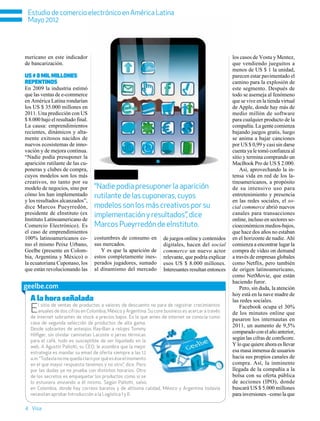 Estudio de comercio electrónico en América Latina
 Mayo 2012




mericano en este indicador                                                                           los casos de Vostu y Mentez,
de bancarización.                                                                                    que vendiendo jueguitos a
                                                                                                     menos de US $ 1 la unidad,
US $ 8 mil millones                                                                                  parecen estar pavimentado el
repentinos                                                                                           camino para la explosión de
En 2009 la industria estimó                                                                          este segmento. Después de
que las ventas de e-commerce                                                                         todo se asemeja al fenómeno
en América Latina rondarían                                                                          que se vive en la tienda virtual
los US $ 35.000 millones en                                                                          de Apple, donde hay más de
2011. Una predicción con US                                                                          medio millón de software
$ 8.000 bajo el resultado final.                                                                     para cualquier producto de la
La causa: emprendimientos                                                                            compañía. La gente comienza
recientes, dinámicos y alta-                                                                         bajando juegos gratis, luego
mente exitosos nacidos de                                                                            se anima a bajar canciones
nuevos ecosistemas de inno-                                                                          por US $ 0,99 y casi sin darse
vación y de mejora continua.                                                                         cuenta ya le tomó confianza al
“Nadie podía presuponer la                                                                           sitio y termina comprando un
aparición rutilante de las cu-                                                                       MacBook Pro de US $ 2.000.
poneras y clubes de compra,                                                                              Así, aprovechando la in-
cuyos modelos son los más                                                                            tensa vida en red de los la-
creativos, no tanto por su                                                                           tinoamericanos, a propósito
modelo de negocios, sino por       “Nadie podía presuponer la aparición                              de su intensivo uso para
cómo los han implementado          rutilante de las cuponeras, cuyos                                 entretenimiento y presencia
y los resultados alcanzados”,                                                                        en las redes sociales, el so-
dice Marcos Pueyrredón,            modelos son los más creativos por su                              cial commerce abrió nuevos
presidente de eInstituto (ex       implementación y resultados”, dice                                canales para transacciones
Instituto Latinoamericano de                                                                         online, incluso en sectores so-
Comercio Electrónico). Es          Marcos Pueyrredón de eInstituto.                                  cioeconómicos medios-bajos,
el caso de emprendimientos                                                                           que hace dos años no estaban
100% latinoamericanos co-          costumbres de consumo en         de juegos online y contenidos    en el horizonte de nadie. Ahí
mo el mismo Peixe Urbano,          sus mercados.                    digitales, hacen del social      comienza a encontrar lugar la
Geelbe (presente en Colom-            Y es que la aparición de      commerce un nuevo actor          compra de video on demand
bia, Argentina y México) o         estos completamente ines-        relevante, que podría explicar   a través de empresas globales
la ecuatoriana Cuponaso, los       perados jugadores, sumado        esos US $ 8.000 millones.        como Netflix, pero también
que están revolucionando las       al dinamismo del mercado         Interesantes resultan entonces   de origen latinoamericano,
                                                                                                     como NetMovie, que están
                                                                                                     haciendo furor.
geelbe.com                                                                                               Pero, sin duda, la atención
                                                                                                     hoy está en la nave madre de
  A la hora señalada                                                                                 las redes sociales.
  E   l sitio de ventas de productos a valores de descuento no para de registrar crecimientos
      anuales de dos cifras en Colombia, México y Argentina. Su core business es acercar a través
  de internet sobrantes de stock a precios bajos. Es lo que antes de internet se conocía como
                                                                                                         Facebook ocupa el 30%
                                                                                                     de los minutos online que
                                                                                                     pasaron los internautas en
  casa de segunda selección de productos de alta gama.
                                                                                                     2011, un aumento de 9,5%
  Desde sobrantes de anteojos Ray-Ban a relojes Tommy
                                                                                                     comparado con el año anterior,
  Hilfiger, sin olvidar camisetas Lacoste o jarras térmicas
  para el café, todo es susceptible de ser liquidado en la
                                                                                                     según las cifras de comScore.
  web. A Agustín Pallotti, su CEO, le asombra que la mejor                                           Y lo que quiere ahora es llevar
  estrategia es mandar su email de oferta siempre a las 12                                           esa masa inmensa de usuarios
  a.m. “Todavía no me queda claro por qué es ése el momento                                          hacia sus propios canales de
  en el que mayor respuesta tenemos y no otro”, dice. Pero                                           compra. Así, la inminente
  por las dudas ya no prueba con distintos horarios. Otro                                            llegada de la compañía a la
  de los secretos es empaquetar los productos como si se                                             bolsa con su oferta pública
  lo estuviera enviando a él mismo. Según Pallotti, salvo                                            de acciones (IPO), donde
  en Colombia, donde hay correos baratos y de altísima calidad, México y Argentina todavía           buscará US $ 5.000 millones
  necesitan aprobar Introducción a la Logística I y II.                                              para inversiones –como la que

4 Visa
 