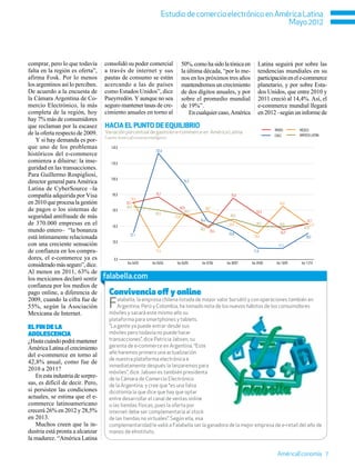 Estudio de comercio electrónico en América Latina
                                                                                                            Mayo 2012




comprar, pero lo que todavía      consolidó su poder comercial                 50%, como ha sido la tónica en             Latina seguirá por sobre las
falta en la región es oferta”,    a través de internet y sus                   la última década, “por lo me-              tendencias mundiales en su
afirma Fosk. Por lo menos         pautas de consumo se están                   nos en los próximos tres años              participación en el e-commerce
los argentinos así lo perciben.   acercando a las de países                    mantendremos un crecimiento                planetario, y por sobre Esta-
De acuerdo a la encuesta de       como Estados Unidos”, dice                   de dos dígitos anuales, y por              dos Unidos, que entre 2010 y
la Cámara Argentina de Co-        Pueyrredón. Y aunque no sea                  sobre el promedio mundial                  2011 creció al 14,4%. Así, el
mercio Electrónico, la más        seguro mantener tasas de cre-                de 19%”.                                   e-commerce mundial llegará
completa de la región, hoy        cimiento anuales en torno al                     En cualquier caso, América             en 2012 –según un informe de
hay 7% más de consumidores
que reclaman por la escasez       Hacia el punto de equilibrio
                                                                                                                                  BRASIL       MÉXICO
de la oferta respecto de 2009.    Variación porcentual de gasto en e-commerce en América Latina
                                                                                                                                  CHILE        AMÉRICA LATINA
                                  Fuente: AméricaEconomía Intelligence
    Y si hay demanda es por-
que uno de los problemas             140,0
                                                               132,6
históricos del e-commerce
comienza a diluirse: la inse-        120,0
guridad en las transacciones.
Para Guillermo Rospigliosi,
                                     100,0
director general para América                                                    94,3

Latina de CyberSource –la
compañía adquirida por Visa           80,0                      76,1                                         75,0
                                                  70,3
en 2010 que procesa la gestión                70,1                                                                                   65,0
                                              64,3
de pagos o los sistemas de            60,0
                                                                              56,0
                                                                                  54,4
                                                                                                58,7
                                                                                                                         54,3
                                                               59,3
seguridad antifraude de más                                               53,0                              48,0
                                                                                         54,4                                                       43,1
de 370.000 empresas en el             40,0
                                                                                                           46,0          39,2        39,0            41,7
                                                                                                                                                  42,8
mundo entero– “la bonanza                                                                40,2
                                                                                                   38,4                               34,9
                                                 32,1                                                      33,8
está íntimamente relacionada                                                                                            30,6                       30,5
                                      20,0
con una creciente sensación                                                                                                         11,1
de confianza en los compra-                                    12,6                                                    11,8
dores, el e-commerce ya es             0,0
considerado más seguro”, dice.                 Var 04/03     Var 05/04     Var 06/05      Var 07/06       Var 08/07   Var 09/08    Var 10/09    Var 11/10

Al menos en 2011, 63% de
los mexicanos declaró sentir      falabella.com
confianza por los medios de
pago online, a diferencia de        Convivencia off y online
2009, cuando la cifra fue de
55%, según la Asociación            F   alabella, la empresa chilena listada de mayor valor bursátil y con operaciones también en
                                        Argentina, Perú y Colombia, ha tomado nota de los nuevos hábitos de los consumidores
Mexicana de Internet.               móviles y sacará este mismo año su
                                    plataforma para smartphones y tablets.
El fin de la                        “La gente ya puede entrar desde sus
adolescencia                        móviles pero todavía no puede hacer
¿Hasta cuándo podrá mantener        transacciones”, dice Patricia Jabsen, su
América Latina el crecimiento       gerenta de e-commerce en Argentina. “Este
                                    año haremos primero una actualización
del e-commerce en torno al
                                    de nuestra plataforma electrónica e
42,8% anual, como fue de
                                    inmediatamente después la lanzaremos para
2010 a 2011?
                                    móviles”, dice. Jabsen es también presidenta
   En esta industria de sorpre-     de la Cámara de Comercio Electrónico
sas, es difícil de decir. Pero,     de la Argentina, y cree que “es una falsa
si persisten las condiciones        dicotomía la que dice que hay que optar
actuales, se estima que el e-       entre desarrollar el canal de ventas online
commerce latinoamericano            o las tiendas físicas, pues la oferta por
crecerá 26% en 2012 y 28,5%         internet debe ser complementaria al stock
en 2013.                            de las tiendas no virtuales”. Según ella, esa
   Muchos creen que la in-          complementaridad le valió a Falabella ser la ganadora de la mejor empresa de e-retail del año de
dustria está pronta a alcanzar      manos de eInstituto.
la madurez. “América Latina

                                                                                                                                    AméricaEconomía 7
 