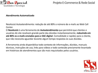 Atendimento Automatizado
NeoAssist Autoatendimento: redução de até 80% o número de e-mails ao Web Call
Center.
O NeoAssist é uma ferramenta de Autoatendimento que permitirá que clientes e
usuários do site resolvam grande parte das dúvidas instantaneamente, reduzindo em
até 80% os e-mails enviados para o SAC digital. Comodidade e rapidez para o cliente,
que não necessita aguardar durante algum tempo respostas às suas dúvidas.
A ferramenta ainda disponibiliza todo contexto de informações, dúvidas, manuais
técnicos, instruções de uso, links para vídeos e todo conteúdo previamente levantado
em históricos de atendimentos que são mais requisitados pelos usuários.
 