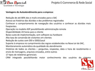 Vantagens do Autoatendimento para a empresa:
Redução de até 80% dos e-mails enviados para o SAC
Acesso ao histórico das dúvidas e dos problemas registrados
Conhecer o comportamento de navegação dos usuários e conhecer as dúvidas mais
freqüentes.
Operação no modelo ASP possibilitando administração remota
Disponibilidade 24 horas para o cliente
Baixo custo de implementação, sem software ou hardware
Alta taxa de conversão de visitantes em clientes
Redução de custos com DDI e DDD/Local
Suporte à empresa no cumprimento das regras estabelecidas na Nova Lei do SAC,
Monitoramento automático da qualidade do atendimento
Histórico de todos os clientes – perguntas, respostas, data e hora de recebimento e
envio de mensagens, arquivos enviados, entre outros
17 tipos de relatórios gerenciais
CRM integrado possibilitando maior conhecimento dos usuários do sistema
 