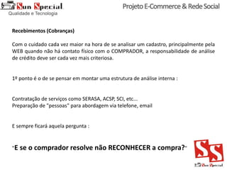 Recebimentos (Cobranças)
Com o cuidado cada vez maior na hora de se analisar um cadastro, principalmente pela
WEB quando não há contato físico com o COMPRADOR, a responsabilidade de análise
de crédito deve ser cada vez mais criteriosa.
1º ponto é o de se pensar em montar uma estrutura de análise interna :
Contratação de serviços como SERASA, ACSP, SCI, etc...
Preparação de "pessoas" para abordagem via telefone, email
E sempre ficará aquela pergunta :
"E se o comprador resolve não RECONHECER a compra?"
 