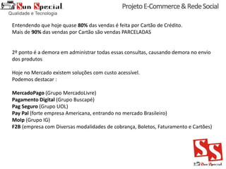 Entendendo que hoje quase 80% das vendas é feita por Cartão de Crédito.
Mais de 90% das vendas por Cartão são vendas PARCELADAS
2º ponto é a demora em administrar todas essas consultas, causando demora no envio
dos produtos
Hoje no Mercado existem soluções com custo acessível.
Podemos destacar :
MercadoPago (Grupo MercadoLivre)
Pagamento Digital (Grupo Buscapé)
Pag Seguro (Grupo UOL)
Pay Pal (forte empresa Americana, entrando no mercado Brasileiro)
MoIp (Grupo IG)
F2B (empresa com Diversas modalidades de cobrança, Boletos, Faturamento e Cartões)
 