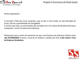 Ponto Importantes :
A consulta é feita por essas empresas, que ao dar o sinal verde, ou seja liberação de
envio, não há a possibilidade de ChargeBack
E mesmo que haja, as encomendas são enviadas com A.R. (Aviso de Recebimento) para
comprovar o envio à Empresa de Cobrança.
Destacamos que a partir do momento em que uma Empresa de Cobrança sinaliza como
não AUTORIZADO o envio, o risco de se finalizar a compra por fora, é por conta e risco
da Empresa Vendedora.
 