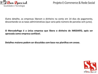 Outro detalhe, as empresas liberam o dinheiro na conta em 14 dias do pagamento,
descontando-se as taxas administrativas (que varia pelo número de parcelas sem juros).
O MercadoPago é a única empresa que libera o dinheiro de IMEDIATO, após ser
aprovada como empresa confiável.
Detalhes maiores podem ser discutidos com base nas planilhas em anexo.
 