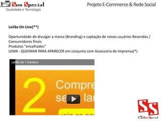 Leilão On Line(**)
Oportunidade de divulgar a marca (Branding) e captação de novos usuários Revendas /
Consumidores finais
Produtos "encalhados"
LEMA : QUEIMAR PARA APARECER em conjunto com Assessoria de Imprensa(*)
 