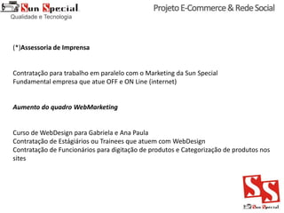 (*)Assessoria de Imprensa
Contratação para trabalho em paralelo com o Marketing da Sun Special
Fundamental empresa que atue OFF e ON Line (internet)
Aumento do quadro WebMarketing
Curso de WebDesign para Gabriela e Ana Paula
Contratação de Estágiários ou Trainees que atuem com WebDesign
Contratação de Funcionários para digitação de produtos e Categorização de produtos nos
sites
 