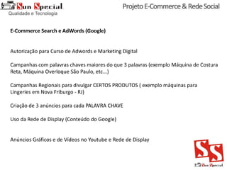 E-Commerce Search e AdWords (Google)
Autorização para Curso de Adwords e Marketing Digital
Campanhas com palavras chaves maiores do que 3 palavras (exemplo Máquina de Costura
Reta, Máquina Overloque São Paulo, etc...)
Campanhas Regionais para divulgar CERTOS PRODUTOS ( exemplo máquinas para
Lingeries em Nova Friburgo - RJ)
Criação de 3 anúncios para cada PALAVRA CHAVE
Uso da Rede de Display (Conteúdo do Google)
Anúncios Gráficos e de Vídeos no Youtube e Rede de Display
 