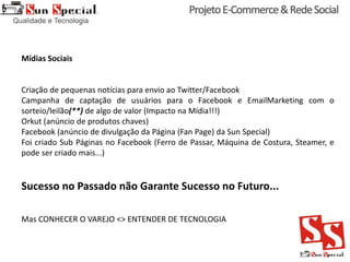 Mídias Sociais
Criação de pequenas notícias para envio ao Twitter/Facebook
Campanha de captação de usuários para o Facebook e EmailMarketing com o
sorteio/leilão(**) de algo de valor (Impacto na Mídia!!!)
Orkut (anúncio de produtos chaves)
Facebook (anúncio de divulgação da Página (Fan Page) da Sun Special)
Foi criado Sub Páginas no Facebook (Ferro de Passar, Máquina de Costura, Steamer, e
pode ser criado mais...)
Sucesso no Passado não Garante Sucesso no Futuro...
Mas CONHECER O VAREJO <> ENTENDER DE TECNOLOGIA
 