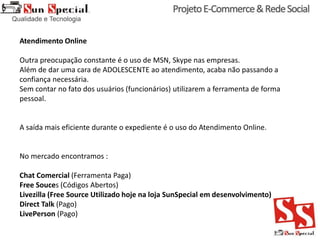 Atendimento Online
Outra preocupação constante é o uso de MSN, Skype nas empresas.
Além de dar uma cara de ADOLESCENTE ao atendimento, acaba não passando a
confiança necessária.
Sem contar no fato dos usuários (funcionários) utilizarem a ferramenta de forma
pessoal.
A saída mais eficiente durante o expediente é o uso do Atendimento Online.
No mercado encontramos :
Chat Comercial (Ferramenta Paga)
Free Souces (Códigos Abertos)
Livezilla (Free Source Utilizado hoje na loja SunSpecial em desenvolvimento)
Direct Talk (Pago)
LivePerson (Pago)
 