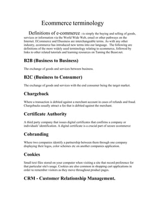 Ecommerce terminology
   Definitions of e-commerce :-is simply the buying and selling of goods,
services or information via the World Wide Web, email or other pathways on the
Internet. ECommerce and Ebusiness are interchangeable terms. As with any other
industry, ecommerce has introduced new terms into our language. The following are
definitions of the more widely used terminology relating to ecommerce, followed by
links to other related tutorials and learning resources on Taming the Beast.net.

B2B (Business to Business)
The exchange of goods and services between business.

B2C (Business to Consumer)
The exchange of goods and services with the end consumer being the target market.

Chargeback
Where a transaction is debited against a merchant account in cases of refunds and fraud.
Chargebacks usually attract a fee that is debited against the merchant.

Certificate Authority
A third party company that issues digital certificates that confirms a company or
individuals' identification. A digital certificate is a crucial part of secure ecommerce

Cobranding
Where two companies identify a partnership between them through one company
displaying their logos, color schemes etc on another companies application.

Cookies
Small text files stored on your computer when visiting a site that record preference for
that particular site's usage. Cookies are also common in shopping cart applications in
order to remember visitors as they move throughout product pages.

CRM - Customer Relationship Management.
 