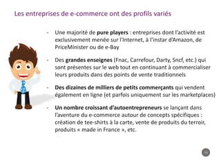 13
Les entreprises de e-commerce ont des profils variés
- Une majorité de pure players : entreprises dont l’activité est
exclusivement menée sur l'Internet, à l’instar d’Amazon, de
PriceMinister ou de e-Bay
- Des grandes enseignes (Fnac, Carrefour, Darty, Sncf, etc.) qui
sont présentes sur le web tout en continuant à commercialiser
leurs produits dans des points de vente traditionnels
- Des dizaines de milliers de petits commerçants qui vendent
également en ligne (et parfois uniquement sur les marketplaces)
- Un nombre croissant d’autoentrepreneurs se lançant dans
l’aventure du e-commerce autour de concepts spécifiques :
création de tee-shirts à la carte, vente de produits du terroir,
produits « made in France », etc.
 
