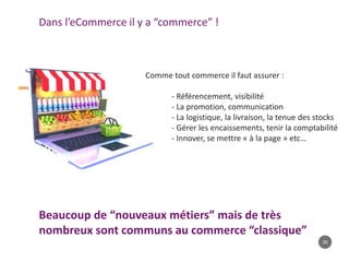 26
Beaucoup de “nouveaux métiers” mais de très
nombreux sont communs au commerce “classique”
Dans l’eCommerce il y a “commerce” !
Comme tout commerce il faut assurer :
- Référencement, visibilité
- La promotion, communication
- La logistique, la livraison, la tenue des stocks
- Gérer les encaissements, tenir la comptabilité
- Innover, se mettre « à la page » etc…
 