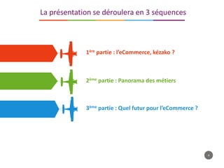 4
La présentation se déroulera en 3 séquences
1ère partie : l’eCommerce, kézako ?
2ème partie : Panorama des métiers
3ème partie : Quel futur pour l’eCommerce ?
 