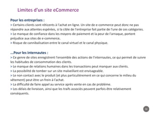 50
Limites d’un site eCommerce
Pour les entreprises :
> Certains clients sont réticents à l'achat en ligne. Un site de e-commerce peut donc ne pas
répondre aux attentes espérées, si la cible de l'entreprise fait partie de l'une de ces catégories.
> Le manque de confiance dans les moyens de paiement et la peur de l'arnaque, portent
préjudice aux sites de e-commerce.
> Risque de cannibalisation entre le canal virtuel et le canal physique.
...Pour les internautes :
> Ce genre de sites enregistrent l'ensemble des actions de l'internautes, ce qui permet de suivre
les habitudes de consommation des clients.
> Le manque de relations humaines dans les transactions peut manquer aux clients.
> La possibilité de tomber sur un site malveillant est envisageable.
> Le non contact avec le produit (et plus particulièrement en ce qui concerne le milieu du
vêtement) peut être un frein à l'achat.
> La difficulté de faire appel au service après vente en cas de problème.
> Les délais de livraison, ainsi que les traifs associés peuvent parfois être relativement
conséquents.
 
