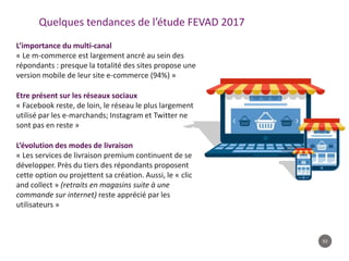 53
Quelques tendances de l’étude FEVAD 2017
L’importance du multi-canal
« Le m-commerce est largement ancré au sein des
répondants : presque la totalité des sites propose une
version mobile de leur site e-commerce (94%) »
Etre présent sur les réseaux sociaux
« Facebook reste, de loin, le réseau le plus largement
utilisé par les e-marchands; Instagram et Twitter ne
sont pas en reste »
L’évolution des modes de livraison
« Les services de livraison premium continuent de se
développer. Près du tiers des répondants proposent
cette option ou projettent sa création. Aussi, le « clic
and collect » (retraits en magasins suite à une
commande sur internet) reste apprécié par les
utilisateurs »
 