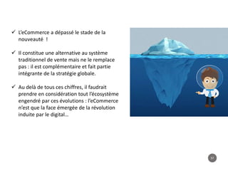 57
 L’eCommerce a dépassé le stade de la
nouveauté !
 Il constitue une alternative au système
traditionnel de vente mais ne le remplace
pas : il est complémentaire et fait partie
intégrante de la stratégie globale.
 Au delà de tous ces chiffres, il faudrait
prendre en considération tout l’écosystème
engendré par ces évolutions : l’eCommerce
n’est que la face émergée de la révolution
induite par le digital…
 