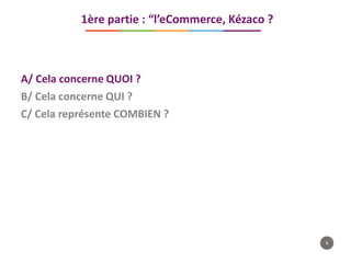 8
A/ Cela concerne QUOI ?
B/ Cela concerne QUI ?
C/ Cela représente COMBIEN ?
1ère partie : “l’eCommerce, Kézaco ?
 