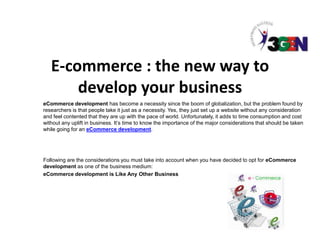 E-commerce : the new way to
       develop your business
eCommerce development has become a necessity since the boom of globalization, but the problem found by
researchers is that people take it just as a necessity. Yes, they just set up a website without any consideration
and feel contented that they are up with the pace of world. Unfortunately, it adds to time consumption and cost
without any uplift in business. It’s time to know the importance of the major considerations that should be taken
while going for an eCommerce development.




Following are the considerations you must take into account when you have decided to opt for eCommerce
development as one of the business medium:
eCommerce development is Like Any Other Business
 
