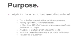 Purpose.
● Why is it so important to have an excellent website?
○ This is the first contact with your future customers
○ Having a good SEO can increase sales
⇒ More than 92% of all Internet searches worldwide are
performed on Google.
○ A website is available 24/24 all over the world
○ It’s one of the easiest/best way to expand your business
○ New source of customers